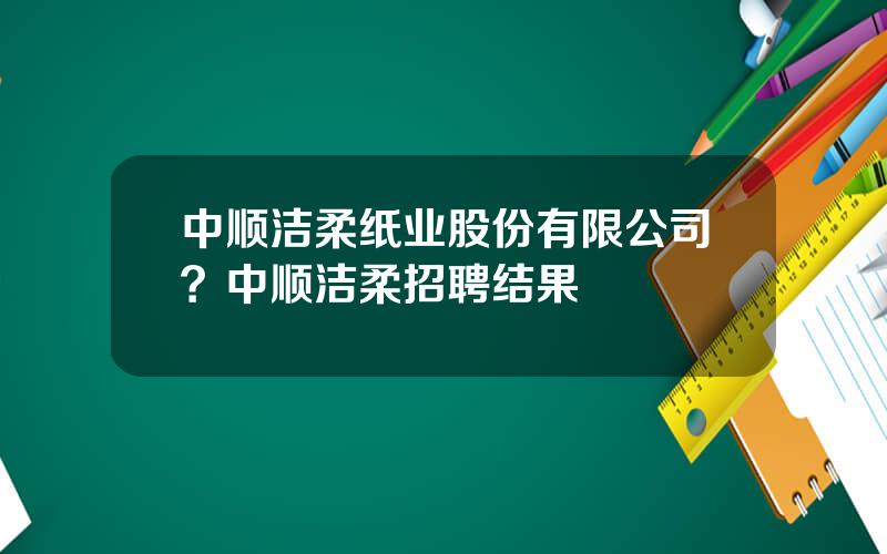 中顺洁柔纸业股份有限公司？中顺洁柔招聘结果