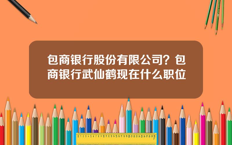 包商银行股份有限公司？包商银行武仙鹤现在什么职位