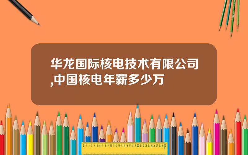 华龙国际核电技术有限公司,中国核电年薪多少万