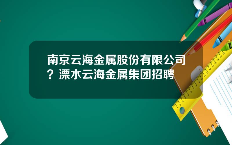 南京云海金属股份有限公司？溧水云海金属集团招聘