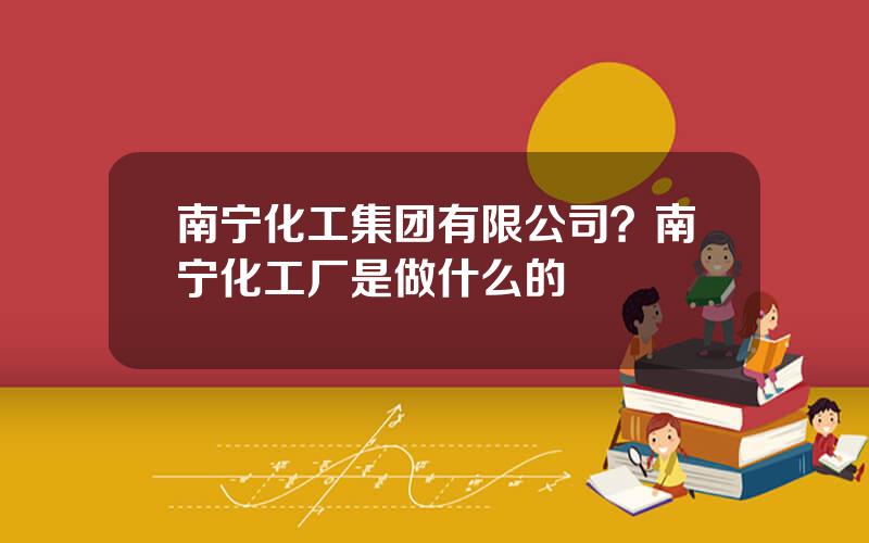 南宁化工集团有限公司？南宁化工厂是做什么的