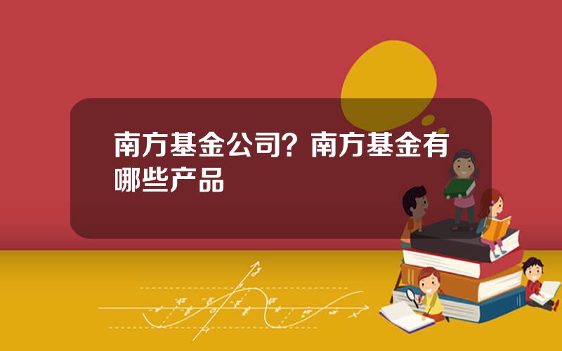 南方基金公司？南方基金有哪些产品