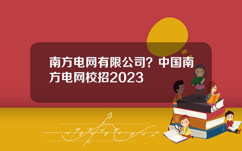 南方电网有限公司？中国南方电网校招2023