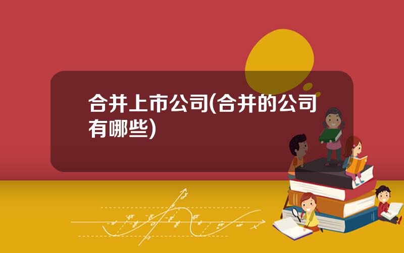 合并上市公司(合并的公司有哪些)