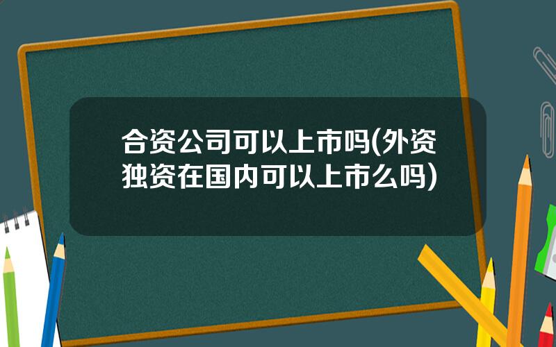 合资公司可以上市吗(外资独资在国内可以上市么吗)