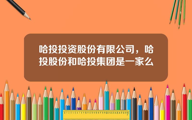 哈投投资股份有限公司，哈投股份和哈投集团是一家么