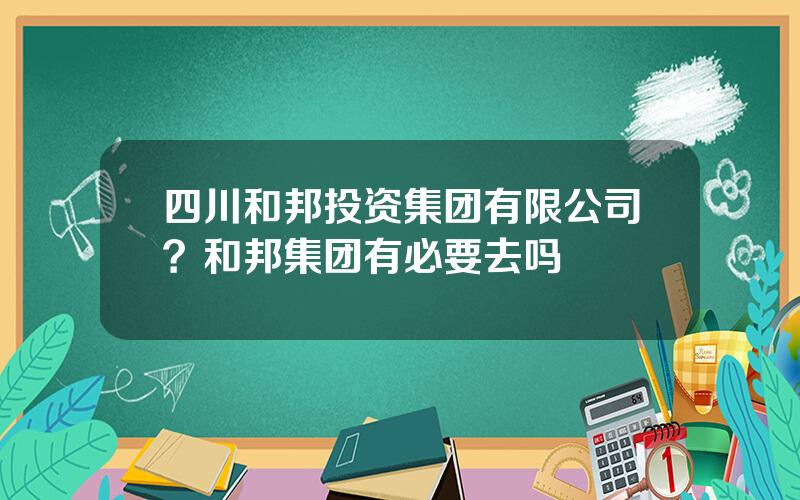 四川和邦投资集团有限公司？和邦集团有必要去吗