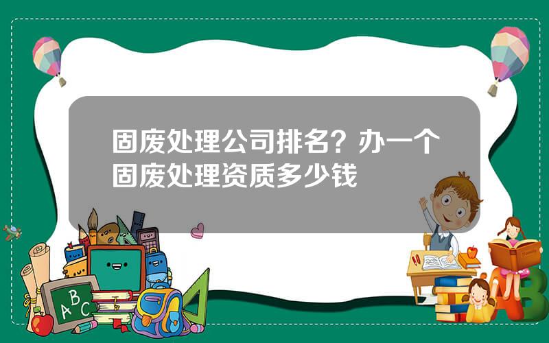 固废处理公司排名？办一个固废处理资质多少钱