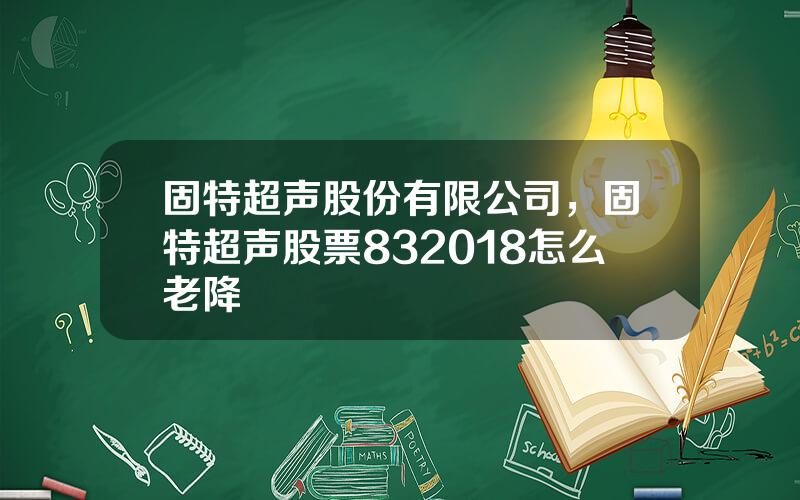 固特超声股份有限公司，固特超声股票832018怎么老降