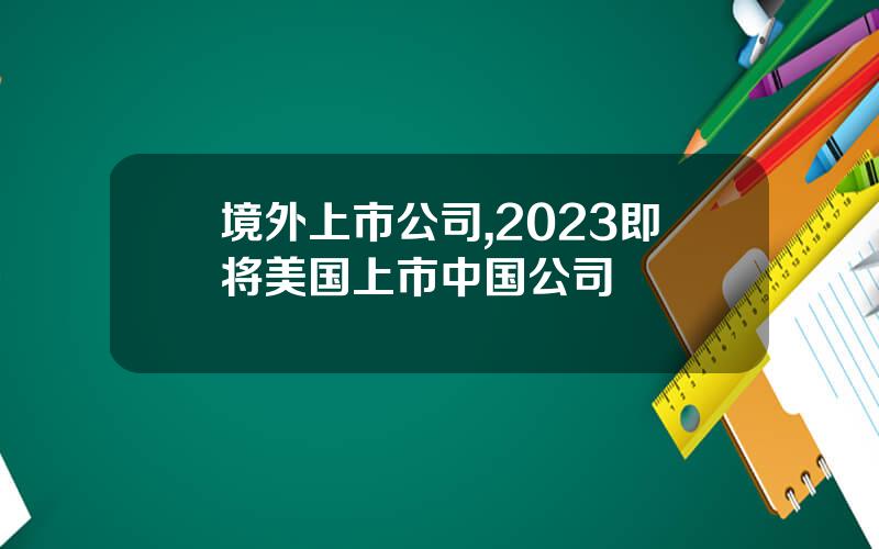 境外上市公司,2023即将美国上市中国公司
