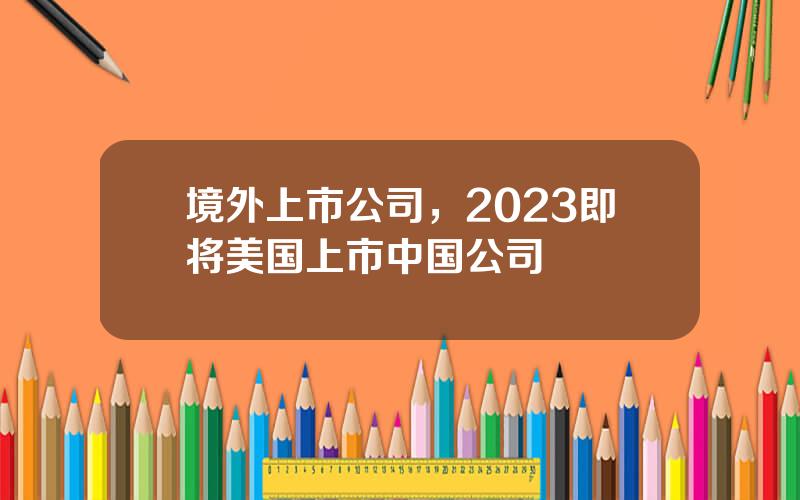 境外上市公司，2023即将美国上市中国公司