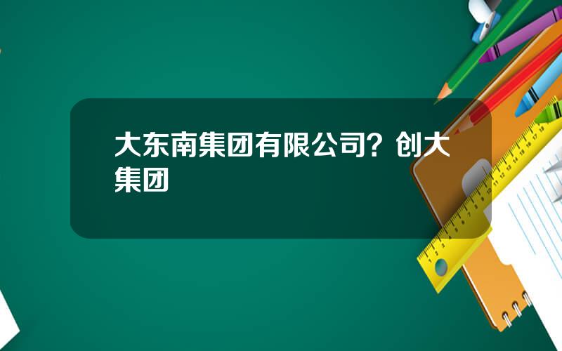大东南集团有限公司？创大集团