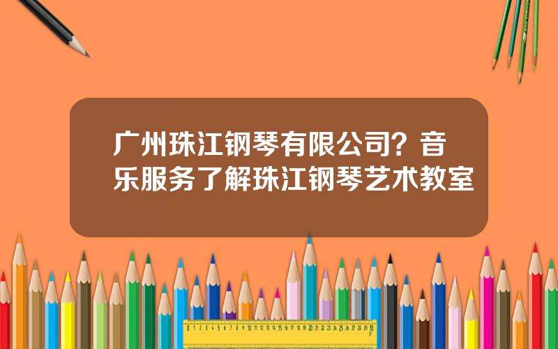 广州珠江钢琴有限公司？音乐服务了解珠江钢琴艺术教室