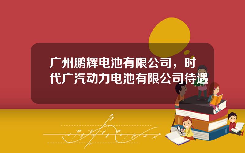 广州鹏辉电池有限公司，时代广汽动力电池有限公司待遇