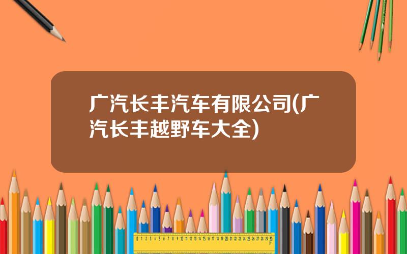广汽长丰汽车有限公司(广汽长丰越野车大全)