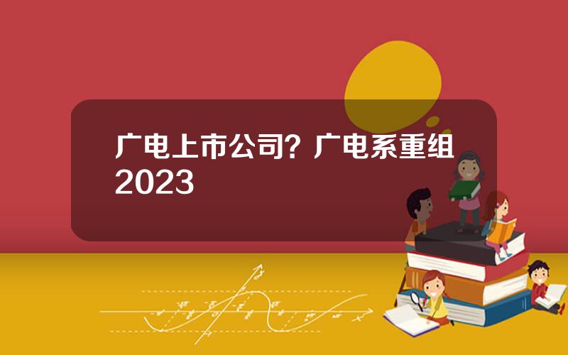 广电上市公司？广电系重组2023