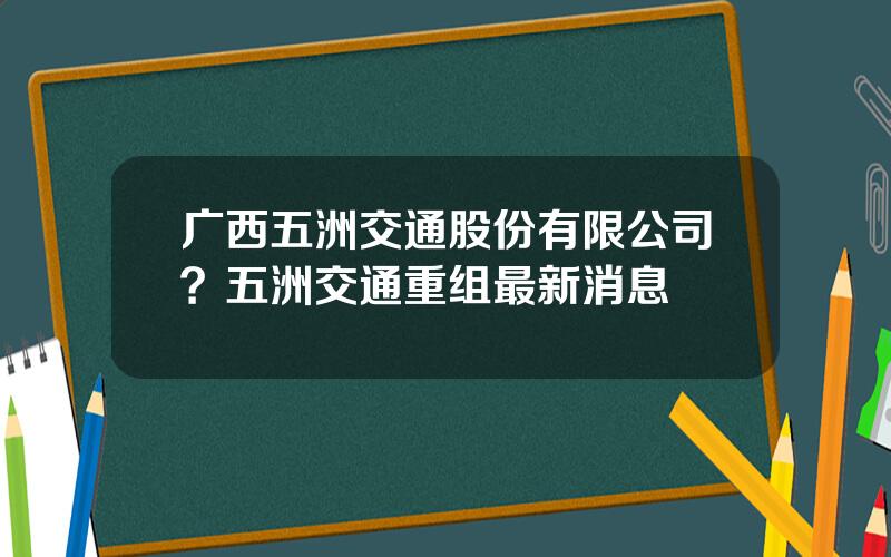 广西五洲交通股份有限公司？五洲交通重组最新消息