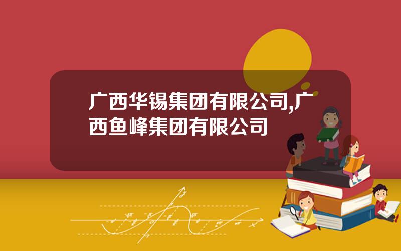 广西华锡集团有限公司,广西鱼峰集团有限公司