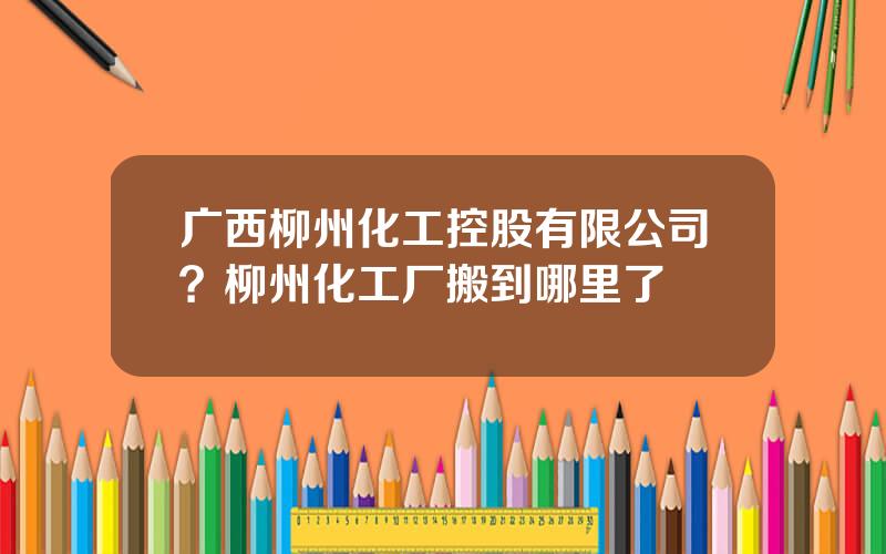 广西柳州化工控股有限公司？柳州化工厂搬到哪里了
