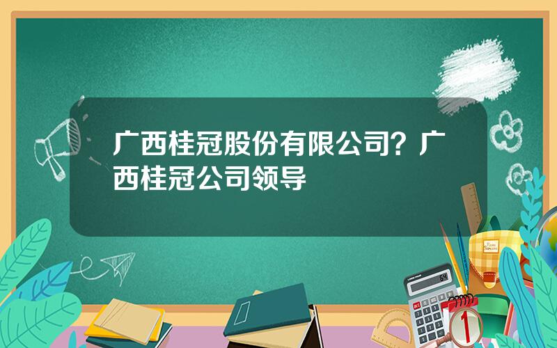 广西桂冠股份有限公司？广西桂冠公司领导