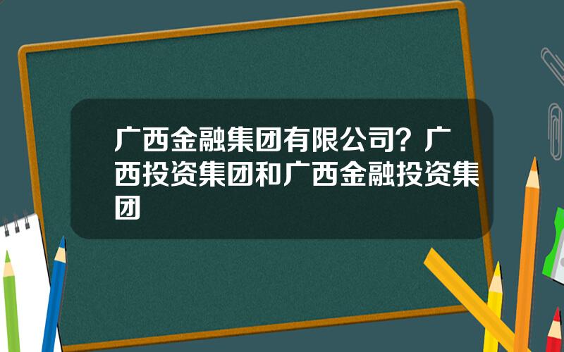 广西金融集团有限公司？广西投资集团和广西金融投资集团