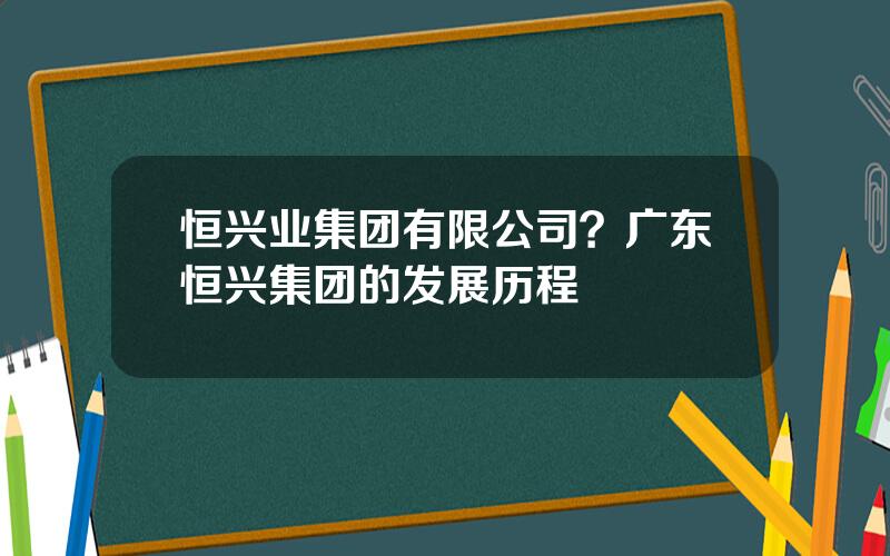 恒兴业集团有限公司？广东恒兴集团的发展历程
