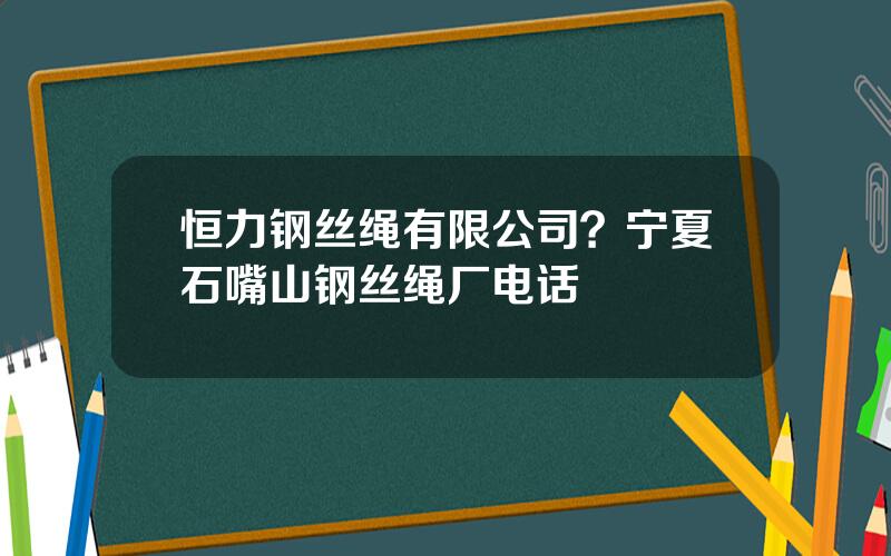 恒力钢丝绳有限公司？宁夏石嘴山钢丝绳厂电话