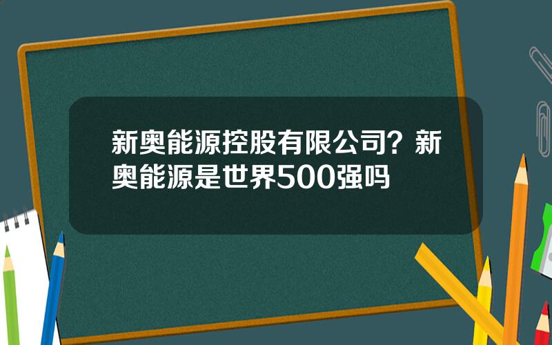 新奥能源控股有限公司？新奥能源是世界500强吗