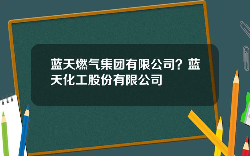 蓝天燃气集团有限公司？蓝天化工股份有限公司